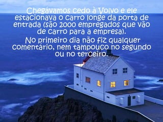 Chegávamos cedo à Volvo e ele
estacionava o carro longe da porta de
entrada (são 2000 empregados que vão
de carro para a empresa).
No primeiro dia não fiz qualquer
comentário, nem tampouco no segundo
ou no terceiro.

 