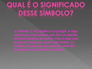 o símbolo C (©) significa Copyright, é algo
criado por uma pessoa que têm os direitos
autorais (Direitos de autor), mas é algo que
pode ser usado por quem não tenha, no
entanto as pessoas que querem usar têm
de pagar uma quantia ao criador.

 