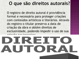 O que são direitos autorais?
O registro de direito autoral é providência
formal e necessária para proteger criações
com conteúdos artísticos e literários. Através
do registro o titular preserva a data de
criação da obra e obtém direitos de
exclusividade, podendo impedir o uso de sua
criação por terceiros.

 