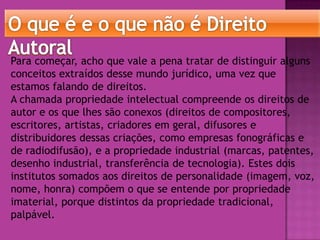 Para começar, acho que vale a pena tratar de distinguir alguns
conceitos extraídos desse mundo jurídico, uma vez que
estamos falando de direitos.
A chamada propriedade intelectual compreende os direitos de
autor e os que lhes são conexos (direitos de compositores,
escritores, artistas, criadores em geral, difusores e
distribuidores dessas criações, como empresas fonográficas e
de radiodifusão), e a propriedade industrial (marcas, patentes,
desenho industrial, transferência de tecnologia). Estes dois
institutos somados aos direitos de personalidade (imagem, voz,
nome, honra) compõem o que se entende por propriedade
imaterial, porque distintos da propriedade tradicional,
palpável.

 