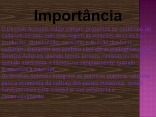 Importância
O Direitos Autorais estão sempre presentes no cotidiano de
cada um de nós, pois eles regem as relações de criação,
produção, distribuição, consumo e fruição dos bens
culturais. Entramos em contato com obras protegidas pelos
Direitos Autorais quando lemos jornais, revistas ou um livro,
quando assistimos a filmes, ou simplesmente quando
acessamos a internet.
Os Direitos Autorais integram as políticas públicas voltadas
para a economia da cultura dos países modernos, sendo
fundamentais para assegurar sua soberania e
desenvolvimento.

 