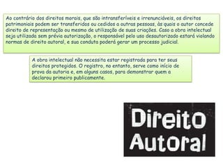 Ao contrário dos direitos morais, que são intransferíveis e irrenunciáveis, os direitos
patrimoniais podem ser transferidos ou cedidos a outras pessoas, às quais o autor concede
direito de representação ou mesmo de utilização de suas criações. Caso a obra intelectual
seja utilizada sem prévia autorização, o responsável pelo uso desautorizado estará violando
normas de direito autoral, e sua conduta poderá gerar um processo judicial.
A obra intelectual não necessita estar registrada para ter seus
direitos protegidos. O registro, no entanto, serve como início de
prova da autoria e, em alguns casos, para demonstrar quem a
declarou primeiro publicamente.

 