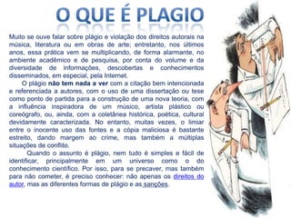 Muito se ouve falar sobre plágio e violação dos direitos autorais na
música, literatura ou em obras de arte; entretanto, nos últimos
anos, essa prática vem se multiplicando, de forma alarmante, no
ambiente acadêmico e de pesquisa, por conta do volume e da
diversidade de informações, descobertas e conhecimentos
disseminados, em especial, pela Internet.
O plágio não tem nada a ver com a citação bem intencionada
e referenciada a autores, com o uso de uma dissertação ou tese
como ponto de partida para a construção de uma nova teoria, com
a influência inspiradora de um músico, artista plástico ou
coreógrafo, ou, ainda, com a coletânea histórica, poética, cultural
devidamente caracterizada. No entanto, muitas vezes, o limiar
entre o inocente uso das fontes e a cópia maliciosa é bastante
estreito, dando margem ao crime, mas também a múltiplas
situações de conflito.
Quando o assunto é plágio, nem tudo é simples e fácil de
identificar, principalmente em um universo como o do
conhecimento científico. Por isso, para se precaver, mas também
para não cometer, é preciso conhecer: não apenas os direitos do
autor, mas as diferentes formas de plágio e as sanções.

 