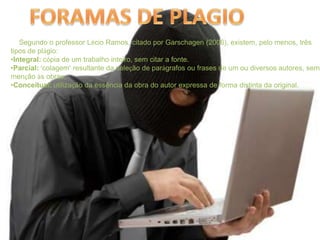 Segundo o professor Lécio Ramos, citado por Garschagen (2006), existem, pelo menos, três
tipos de plágio:
•Integral: cópia de um trabalho inteiro, sem citar a fonte.
•Parcial: ‘colagem’ resultante da seleção de parágrafos ou frases de um ou diversos autores, sem
menção às obras.
•Conceitual: utilização da essência da obra do autor expressa de forma distinta da original.

 