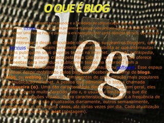 com a expansão da internet pelo mundo e a facilidade de comunicação que ela
proporciona, cresceu o interessa das pessoas em possuir seu próprio espaço na web. Contudo,
para montar uma home Page e publicá-la era necessário ter certo domínio técnico, que poucas
pessoas tinham.
Desse interesse e dessa dificuldade conflitantes surgiram os bloggers, que
são serviços que oferecem ferramentas para possibilita ar que internautas
comuns publiquem seus próprios textos na internet. Segundo a Wikipédia,
blogger é "uma palavra criada pela Para Labs e é um serviço que oferece
ferramentas para indivíduos publicarem textos na Internet" sem a
necessidade de ter domínio técnico, de programação ou software. Esse espaço
individual despe mobilizado pelos bloggers receberam o nome de blogs.
O blog, ou weblog, é uma das ferramentas de comunicação mais populares
da intpublicação no ernet. A pessoa que administra o blog é chamada
de blogueira (o). Uma das características dos blogs é que, em geral, eles
têm um aspecto muito parecido, isto é, o usuário é limitado no que diz
respeito a alterações visuais. Outra característica dos blogs é a freqüência de
atualização. Alguns são atualizados diariamente, outros semanalmente,
mensalmente e, em alguns casos, até várias vezes por dia. Cada atualização
ou blog é chamadas de póst (postagem).

 