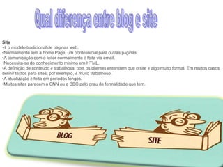 Site
•É o modelo tradicional de páginas web.
•Normalmente tem a home Page, um ponto inicial para outras páginas.
•A comunicação com o leitor normalmente é feita via email.
•Necessita-se de conhecimento mínimo em HTML.
•A definição de conteúdo é trabalhosa, pois os clientes entendem que o site é algo muito formal. Em muitos casos
definir textos para sites, por exemplo, é muito trabalhoso.
•A atualização é feita em períodos longos.
•Muitos sites parecem a CNN ou a BBC pelo grau de formalidade que tem.

 