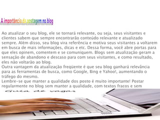 Ao atualizar o seu blog, ele se tornará relevante, ou seja, seus visitantes e
clientes sabem que sempre encontrarão conteúdo relevante e atualizado
sempre. Além disso, seu blog vira referência e motiva seus visitantes a voltarem
em busca de mais informações, dicas e etc. Dessa forma, você abre portas para
que eles opinem, comentem e se comuniquem. Blogs sem atualização geram a
sensação de abandono e descaso para com seus visitantes, e como resultado,
eles não voltarão ao blog.
Outra vantagem da atualização freqüente é que seu blog ganhará relevância
para as ferramentas de busca, como Google, Bing e Yahoo!, aumentando o
tráfego do mesmo.
Lembre-se que manter a qualidade dos posto é muito importante! Postar
regularmente no blog sem manter a qualidade, com textos fracos e sem
relevância são tão nocivos quanto a falta de atualização.

 