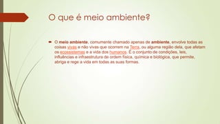 O que é meio ambiente?
 O meio ambiente, comumente chamado apenas de ambiente, envolve todas as
coisas vivas e não vivas que ocorrem na Terra, ou alguma região dela, que afetam
os ecossistemas e a vida dos humanos. É o conjunto de condições, leis,
influências e infraestrutura de ordem física, química e biológica, que permite,
abriga e rege a vida em todas as suas formas.

 