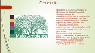 Conceito
O conceito de meio ambiente pode ser
identificado por seus componentes:
Completo conjunto de
unidades ecológicas que funcionam como
um sistema natural, mesmo com uma
massiva intervençãohumana e de outras
espécies do planeta, incluindo toda
a vegetação, animais, microorganismos, solo, rochas, atmosfera efenô
menos naturais que podem ocorrer em
seus limites.
Recursos naturais e fenômenos
físicos universais que não possuem um
limite claro, como ar, água, e clima, assim
comoenergia, radiação, descarga
elétrica e magnetismo, que não são
originados por atividades humanas.

 