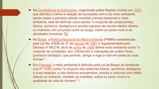  Na Conferência de Estocolmo, organizada pelas Nações Unidas em 1972,
que abordou o tema a relação da sociedade com o do meio ambiente,
sendo assim a primeira atitude mundial a tentar preservar o meio
ambiente, este foi definido como sendo "o conjunto de componentes
físicos, químicos, biológicos e sociais capazes de causar efeitos diretos
ou indiretos, em um prazo curto ou longo, sobre os seres vivos e as
atividades humanas."[2]
 No Brasil, a Política Nacional do Meio Ambiente (PNMA) estabelecida
pela Lei No. 6.938 de 31 de agosto de 1981 e regulamentada pelo
Decreto nº 99.274, de 6 de junho de 1990 define meio ambiente como "o
conjunto de condições, leis, influências e interações de ordem física,
química e biológica, que permite, abriga e rege a vida em todas as suas
formas". 1

 Em Portugal, o meio ambiente é definido pela Lei de Bases do Ambiente
(Lei nº 11/87) como "o conjunto dos sistemas físicos, químicos, biológicos
e suas relações, e dos factores económicos, sociais e culturais com efeito
directo ou indirecto, mediato ou imediato, sobre os seres vivos e a
qualidade de vida do homem." 2 .

 