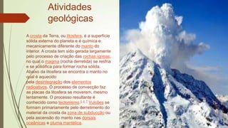Atividades
geológicas
A crosta da Terra, ou litosfera, é a superfície
sólida externa do planeta e é química e
mecanicamente diferente do manto do
interior. A crosta tem sido gerada largamente
pelo processo de criação das rochas ígneas,
no qual o magma (rocha derretida) se resfria
e se solidifica para formar rocha sólida.
Abaixo da litosfera se encontra o manto no
qual é aquecido
pela desintegração dos elementos
radioativos. O processo de convecção faz
as placas da litosfera se moverem, mesmo
lentamente. O processo resultante é
conhecido como tectonismo.5 6 7 Vulcões se
formam primariamente pelo derretimento do
material da crosta da zona de subducção ou
pela ascensão do manto nas dorsais
oceânicas e pluma mantélica.

 