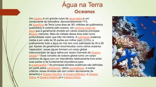Água na Terra
Oceanos
Um oceano é um grande corpo de água salina e um
componente da hidrosfera. Aproximadamente 71%
da superfície da Terra (uma área de 361 milhões de quilômetros
quadrados) é coberta pelo oceano, um contínuo corpo de
água que é geralmente dividido em vários oceanos principais
emares menores. Mais da metade dessa área está numa
profundidade maior que três mil metros. A salinidade oceânica
média é por volta de 35 partes por milhar (ppt) (3,5%), e
praticamente toda a água do mar tem uma salinidade de 30 a 38
ppt. Apesar de geralmente reconhecidos como vários oceanos
'separados', essas águas formam um corpo global
interconectado de água salina por vezes chamado de Oceano
Global.8 9 Esse conceito de oceano global como um corpo
contínuo de água com um intercâmbio relativamente livre entre
suas partes é de fundamental importância para
a oceanografia.10 As principais divisões oceânicas são definidas
em parte pelos continentes, vários arquipélagos, e outros
critérios: essas divisões são (em ordem decrescente de
tamanho) o Oceano Pacífico, o Oceano Atlântico, o Oceano
Índico, o Oceano Antárticoe o Oceano Ártico.

 