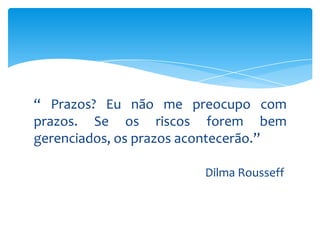 “ Prazos? Eu não me preocupo com
prazos. Se os riscos forem bem
gerenciados, os prazos acontecerão.”
Dilma Rousseff

 