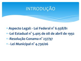 INTRODUÇÃO

Aspecto Legal: - Lei Federal n° 6.938/81
-Lei Estadual n° 5.405 de 08 de abril de 1992
-Resolução Conama n° 237/97
- Lei Municipal n° 4.730/06

 