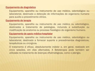 Equipamento de diagnóstico
Equipamento, aparelho ou instrumento de uso médico, odontológico ou
laboratorial, destinado a detecção de informações do organismo humano
para auxílio a procedimento clínico.
Equipamento de terapia
 Equipamento, aparelho ou instrumento de uso médico ou odontológico,
destinados a tratamento de patologias, incluindo a substituição ou
modificação da anatomia ou processo fisiológico do organismo humano.
 Equipamento de apoio médico-hospitalar
Equipamento, aparelho ou instrumento de uso médico, odontológico ou
laboratorial, destinado a fornecer suporte a procedimentos diagnósticos,
terapêuticos ou cirúrgicos.
O tratamento é eficaz, absolutamente indolor e, em geral, realizado em
cinco sessões, em dias alternados. A Betaterapia pode também ser
utilizada no tratamento de doenças oftalmológicas, como o pterígio.

 