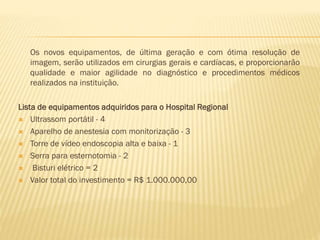 Os novos equipamentos, de última geração e com ótima resolução de
imagem, serão utilizados em cirurgias gerais e cardíacas, e proporcionarão
qualidade e maior agilidade no diagnóstico e procedimentos médicos
realizados na instituição.
Lista de equipamentos adquiridos para o Hospital Regional
 Ultrassom portátil - 4
 Aparelho de anestesia com monitorização - 3
 Torre de vídeo endoscopia alta e baixa - 1
 Serra para esternotomia - 2
 Bisturi elétrico = 2
 Valor total do investimento = R$ 1.000.000,00

 