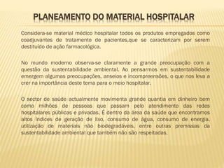 PLANEAMENTO DO MATERIAL HOSPITALAR
Considera-se material médico hospitalar todos os produtos empregados como
coadjuvantes de tratamento de pacientes,que se caracterizam por serem
destituído de ação farmacológica.
No mundo moderno observa-se claramente a grande preocupação com a
questão da sustentabilidade ambiental. Ao pensarmos em sustentabilidade
emergem algumas preocupações, anseios e incompreensões, o que nos leva a
crer na importância deste tema para o meio hospitalar.
O sector de saúde actualmente movimenta grande quantia em dinheiro bem
como milhões de pessoas que passam pelo atendimento das redes
hospitalares públicas e privadas. É dentro da área da saúde que encontramos
altos índices de geração de lixo, consumo de água, consumo de energia,
utilização de materiais não biodegradáveis, entre outras premissas da
sustentabilidade ambiental que também não são respeitadas.

 