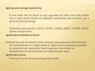 Agulhas para seringa hipodérmica
É uma haste fina de níquel ou aço, aguçada,com bisel numa das pontas,
com a outra ponta dotada de adaptador apropriado para conectar com a
ponta do bico da seringa.
Tamanhos mais comuns: 13X4,5/ 25X07/ 25X08/ 30X07/ 30X08/ 40X12
Calibre Comprimento
Agulha para anestesia peridural
Caracteriza-se por apresentar haste comprida adequada para administração
de medicamentos na região peridural. Agulha para anestesia raquidiana –
se caracteriza por apresentar haste longa que visa atender as
necessidades da administração de medicamentos raque.
Agulha para sutura
Conduzem os fios de sutura através dos tecido.

 