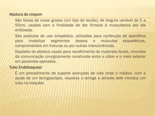 Atadura de crepom
São faixas de crepe grosso (um tipo de tecido), de largura variável de 5 a
50cm, usadas com a finalidade de dar firmeza à musculatura por ela
enfaixada.
São produtos de uso ortopédico, utilizados para confecção de aparelhos
para imobilizar segmentos ósseos e músculos esqueléticos,
comprometidos em fraturas ou por outras intercorrências.
Depósito de plástico usado para recolhimento de materiais fecais, oriundos
da comunicação cirurgicamente construída entre o cólon e o meio exterior
em pacientes operados.
Tubo Endotraqueal
É um procedimento de suporte avançado de vida onde o médico, com a
ajuda de um laringoscópio, visualiza o laringe e através dele introduz um
tubo na traquéia

 