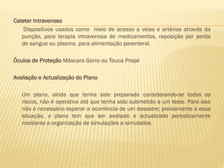 Cateter Intravenoso
Dispositivos usados como meio de acesso a veias e artérias através da
punção, para terapia intravenosa de medicamentos, reposição por perda
de sangue ou plasma, para alimentação parenteral.
Óculos de Proteção Máscara Gorro ou Touca Propé

Avaliação e Actualização do Plano
Um plano, ainda que tenha sido preparado considerando-se todos os
riscos, não é operativo até que tenha sido submetido a um teste. Para isso
não é necessário esperar a ocorrência de um desastre; previamente a essa
situação, o plano tem que ser avaliado e actualizado periodicamente
mediante a organização de simulações e simulados.

 