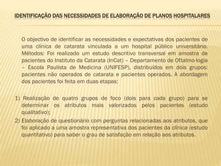 IDENTIFICAÇÃO DAS NECESSIDADES DE ELABORAÇÃO DE PLANOS HOSPITALARES

O objectivo de identificar as necessidades e expectativas dos pacientes de
uma clínica de catarata vinculada a um hospital público universitário.
Métodos: Foi realizado um estudo descritivo transversal em amostra de
pacientes do Instituto da Catarata (InCat) – Departamento de Oftalmo-logia
– Escola Paulista de Medicina (UNIFESP), distribuídos em dois grupos:
pacientes não operados de catarata e pacientes operados. A abordagem
dos pacientes foi feita em duas etapas:
1) Realização de quatro grupos de foco (dois para cada grupo) para se
determinar os atributos mais valorizados pelos pacientes (estudo
qualitativo);
2) Elaboração de questionário com perguntas relacionadas aos atributos, que
foi aplicado a uma amostra representativa dos pacientes da clínica (estudo
quantitativo) para saber o grau de satisfação em relação aos atributos.

 