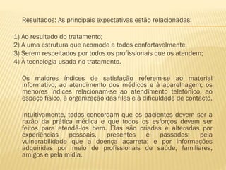 Resultados: As principais expectativas estão relacionadas:
1) Ao resultado do tratamento;
2) A uma estrutura que acomode a todos confortavelmente;
3) Serem respeitados por todos os profissionais que os atendem;
4) À tecnologia usada no tratamento.

Os maiores índices de satisfação referem-se ao material
informativo, ao atendimento dos médicos e à aparelhagem; os
menores índices relacionam-se ao atendimento telefónico, ao
espaço físico, à organização das filas e à dificuldade de contacto.
Intuitivamente, todos concordam que os pacientes devem ser a
razão da prática médica e que todos os esforços devem ser
feitos para atendê-los bem. Elas são criadas e alteradas por
experiências
pessoais,
presentes
e passadas; pela
vulnerabilidade que a doença acarreta; e por informações
adquiridas por meio de profissionais de saúde, familiares,
amigos e pela mídia.

 