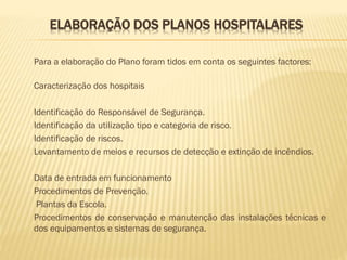 ELABORAÇÃO DOS PLANOS HOSPITALARES
Para a elaboração do Plano foram tidos em conta os seguintes factores:
Caracterização dos hospitais
Identificação do Responsável de Segurança.
Identificação da utilização tipo e categoria de risco.
Identificação de riscos.
Levantamento de meios e recursos de detecção e extinção de incêndios.
Data de entrada em funcionamento
Procedimentos de Prevenção.
Plantas da Escola.
Procedimentos de conservação e manutenção das instalações técnicas e
dos equipamentos e sistemas de segurança.

 