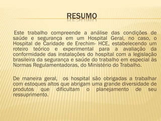 RESUMO
Este trabalho compreende a análise das condições de
saúde e segurança em um Hospital Geral, no caso, o
Hospital de Caridade de Erechim- HCE, estabelecendo um
roteiro teórico e experimental para a avaliação da
conformidade das instalações do hospital com a legislação
brasileira da segurança e saúde do trabalho em especial às
Normas Regulamentadoras, do Ministério do Trabalho.

De maneira geral, os hospital são obrigadas a trabalhar
com estoques altos que abrigam uma grande diversidade de
produtos que dificultam o planejamento de seu
ressuprimento.

 