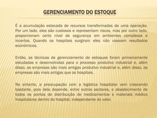 GERENCIAMENTO DO ESTOQUE
É a acumulação estocada de recursos transformados de uma operação.
Por um lado, eles são custosos e representam riscos, mas por outro lado,
proporcionam certo nível de segurança em ambientes complexos e
incertos. Quando os hospitais surgiram eles não visavam resultados
económicos.
Então, as técnicas de gerenciamento de estoques foram primeiramente
estudadas e desenvolvidas para o processo produtivo industrial e, além
disso, as empresas são mais antigas produtivo industrial e, além disso, as
empresas são mais antigas que os hospitais.
No entanto, a preocupação com a logística hospitalar vem crescendo
bastante, pois dela depende, entre outros sectores, o abastecimento de
todos os pontos de distribuição de medicamentos e materiais médico
hospitalares dentro do hospital, independente do valor.

 