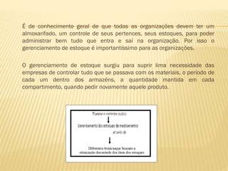 É de conhecimento geral de que todas as organizações devem ter um
almoxarifado, um controle de seus pertences, seus estoques, para poder
administrar bem tudo que entra e saí na organização. Por isso o
gerenciamento de estoque é importantíssimo para as organizações.
O gerenciamento de estoque surgiu para suprir lima necessidade das
empresas de controlar tudo que se passava com os materiais, o período de
cada um dentro dos armazéns, a quantidade mantida em cada
compartimento, quando pedir novamente aquele produto.

 