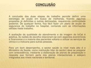 CONCLUSÃO
A conclusão das duas etapas do trabalho permite definir uma
estratégia de acção em busca de melhorias, ficando algumas
propostas já definidas e outras delineadas, requerendo continuidade
posterior. De qualquer forma, fica fácil fazer um plano de acção de
segurança do trabalho no hospital, contando com as informações
obtidas neste trabalho.
A avaliação da qualidade do atendimento e da imagem do InCat é
positiva. As razões de escolha relacionam-se com aspectos económicos
e financeiros e a maioria dos pacientes voltaria a utilizar os serviços da
clínica e a indicaria para outras pessoas.
Para um bom desempenho, o sector saúde (o nível mais alto é o
Ministério da Saúde, como instituição líder do sector) deve se preparar
com antecedência, mediante a elaboração de planos de preparação e
resposta que formem parte dos planos intersectoriais e estejam
integrados aos níveis nacionais e territorial.

 