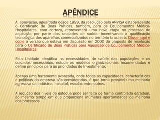 APÊNDICE
A aprovação, aguardada desde 1999, da resolução pela ANVISA estabelecendo
o Certificado de Boas Práticas, também, para os Equipamentos MédicoHospitalares, com certeza, representará uma nova etapa no processo de
aquisição por parte das unidades de saúde, incentivando a qualificação
tecnológica dos aparelhos comercializados no território brasileiro. Clique aqui e
copie a versão que estava em discussão em 2000 da proposta de resolução
para o Certificado de Boas Práticas para Aquisição de Equipamentos MédicoHospitalares
Esta Unidade identifica as necessidades de saúde das populações e os
cuidados necessários, estuda os modelos organizacionais recomendados e
define princípios para as prioridades de Investimento.
Apenas uma ferramenta avançada, onde todas as capacidades, características
e políticas da empresa são consideradas, é que torna possível uma melhoria
agressiva da indústria, hospital, escolas entre outros.

A redução dos níveis de estoque pode ser feita de forma controlada egradual,
ao mesmo tempo em que proporciona inúmeras oportunidades de melhoria
dos processos.

 