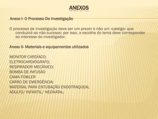 ANEXOS
Anexo I- O Processo De Investigação
O processo de investigação deve ser um prazer e não um «castigo» que
conduzirá ao não sucesso; por isso, a escolha do tema deve corresponder
ao interesse do investigador.
Anexo II- Materiais e equipamentos utilizados
MONITOR CARDÍACO;
ELETROCARDIÓGRAFO;
RESPIRADOR MECÂNICO;
BOMBA DE INFUSÃO
CAMA FOWLER
CARRO DE EMERGÊNCIA;
MATERIAL PARA ENTUBAÇÃO ENDOTRAQUEAL
ADULTO/ INFANTIL/ NEONATAL;

 