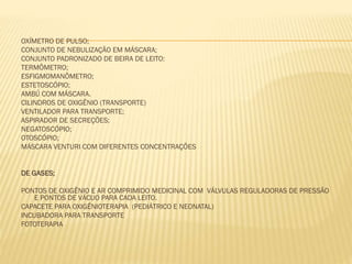 OXÍMETRO DE PULSO;
CONJUNTO DE NEBULIZAÇÃO EM MÁSCARA;
CONJUNTO PADRONIZADO DE BEIRA DE LEITO:
TERMÔMETRO;
ESFIGMOMANÔMETRO;
ESTETOSCÓPIO;
AMBÚ COM MÁSCARA.
CILINDROS DE OXIGÊNIO (TRANSPORTE)
VENTILADOR PARA TRANSPORTE;
ASPIRADOR DE SECREÇÕES;
NEGATOSCÓPIO;
OTOSCÓPIO;
MÁSCARA VENTURI COM DIFERENTES CONCENTRAÇÕES
DE GASES;
PONTOS DE OXIGÊNIO E AR COMPRIMIDO MEDICINAL COM VÁLVULAS REGULADORAS DE PRESSÃO
E PONTOS DE VÁCUO PARA CADA LEITO.
CAPACETE PARA OXIGÊNIOTERAPIA (PEDIÁTRICO E NEONATAL)
INCUBADORA PARA TRANSPORTE
FOTOTERAPIA

 