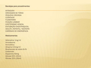 Bandejas para procedimentos:
INTRACATH
DRENAGEM DE TÓRAX
PEQUENA CIRURGIA
CURATIVOS
FLEBOTOMIA
PUNÇÃO LOMBAR
CATETERISMO VESICAL
ENTUBAÇÃO ENDOTRAQUEAL
ADULTO /INFANTIL/ NEONATAl
CARRINHO DE EMERGÊNCIA
Medicamentos
Adrenalina 1mg/ml
Amiodarona
Aminofilina
Atropina 0,5mg/ml
Bicarbonato de sódio 8,4%
Cedilanide
Dopamina 50mg
Glicose 50% (20ml)
Glicose 25% (20ml)

 