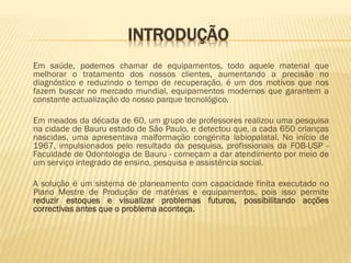 INTRODUÇÃO
Em saúde, podemos chamar de equipamentos, todo aquele material que
melhorar o tratamento dos nossos clientes, aumentando a precisão no
diagnóstico e reduzindo o tempo de recuperação, é um dos motivos que nos
fazem buscar no mercado mundial, equipamentos modernos que garantem a
constante actualização do nosso parque tecnológico.
Em meados da década de 60, um grupo de professores realizou uma pesquisa
na cidade de Bauru estado de São Paulo, e detectou que, a cada 650 crianças
nascidas, uma apresentava malformação congénita labiopalatal. No início de
1967, impulsionados pelo resultado da pesquisa, profissionais da FOB-USP Faculdade de Odontologia de Bauru - começam a dar atendimento por meio de
um serviço integrado de ensino, pesquisa e assistência social.
A solução é um sistema de planeamento com capacidade finita executado no
Plano Mestre de Produção de matérias e equipamentos, pois isso permite
reduzir estoques e visualizar problemas futuros, possibilitando acções
correctivas antes que o problema aconteça.

 