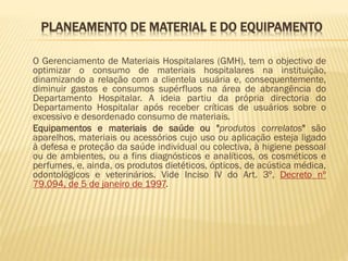 PLANEAMENTO DE MATERIAL E DO EQUIPAMENTO
O Gerenciamento de Materiais Hospitalares (GMH), tem o objectivo de
optimizar o consumo de materiais hospitalares na instituição,
dinamizando a relação com a clientela usuária e, consequentemente,
diminuir gastos e consumos supérfluos na área de abrangência do
Departamento Hospitalar. A ideia partiu da própria directoria do
Departamento Hospitalar após receber críticas de usuários sobre o
excessivo e desordenado consumo de materiais.
Equipamentos e materiais de saúde ou "produtos correlatos" são
aparelhos, materiais ou acessórios cujo uso ou aplicação esteja ligado
à defesa e proteção da saúde individual ou colectiva, à higiene pessoal
ou de ambientes, ou a fins diagnósticos e analíticos, os cosméticos e
perfumes, e, ainda, os produtos dietéticos, ópticos, de acústica médica,
odontológicos e veterinários. Vide Inciso IV do Art. 3º, Decreto nº
79.094, de 5 de janeiro de 1997.

 
