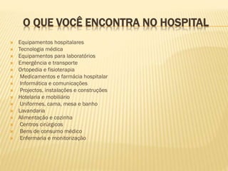O QUE VOCÊ ENCONTRA NO HOSPITAL

















Equipamentos hospitalares
Tecnologia médica
Equipamentos para laboratórios
Emergência e transporte
Ortopedia e fisioterapia
Medicamentos e farmácia hospitalar
Informática e comunicações
Projectos, instalações e construções
Hotelaria e mobiliário
Uniformes, cama, mesa e banho
Lavandaria
Alimentação e cozinha
Centros cirúrgicos
Bens de consumo médico
Enfermaria e monitorização

 