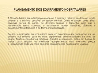 PLANEAMENTO DOS EQUIPAMENTO HOSPITALARES
A filosofia básica da radioterapia moderna é aplicar o máximo de dose ao tecido
doente e o mínimo possível ao tecido normal. Como o câncer pode afitar
diversas partes do corpo, de diversas formas e tamanho, para que a
radioterapia tenha sucesso, o tratamento requer maneiras, técnicas e
equipamentos diferentes e de forma individualizada.
Equipar um hospital ou uma clínica com um orçamento apertado pode ser um
desafio até mesmo para os mais experientes administradores da área de
saúde. Muitos consultórios médicos, grandes e pequenos, estão em busca de
meios para adquirir os melhores equipamentos com menores preços
e escolhendo cada vez mais comprar equipamentos hospitalares usados.

 