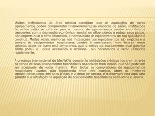Muitos profissionais da área médica acreditam que as aquisições de novos
equipamentos podem comprometer financeiramente as unidades de saúde. Instituições
de saúde estão se voltando para o mercado de equipamentos usados em números
crescentes, com a depressão econômica mundial os influenciando a reduzir seus gastos.
Não importa qual o clima financeiro, a necessidade de equipamentos de boa qualidade é
contínua. Muitas vezes, melhorias nas instalações dos equipamentos são exigidas e a
compra de equipamentos hospitalares usados é considerada, mas deve-se tomar
cuidado, saber de quem está comprando, qual o estado do equipamento, qual garantia
ainda possui e quais acessórios e recursos são necessários e serão utilizados
regularmente.
A presença internacional do MedWOW permite às instituições médicas lucrarem através
da venda de seus equipamentos hospitalares usados em bom estado, que não poderiam
ser acessíveis de outra maneira. Para todos os compradores de equipamentos
hospitalares usados, não importando onde eles estejam, obter os melhores
equipamentos pelos melhores preços é o ponto de partida, e o MedWOW está aqui para
garantir sua satisfação na aquisição de equipamentos hospitalares semi-novos e usados.

 