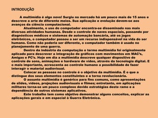 INTRODUÇÃO
A multimídia é algo novo! Surgiu no mercado há um pouco mais de 15 anos e
descreve a arte de diferente meios. Sua aplicação e evolução devem-se aos
avanços da ciência computacional.
Atualmente, o uso do computador encontra-se disseminado nas mais
diversas atividades humanas. Desde o controle de naves espaciais, passando por
diagnósticos médicos e sistemas de automação bancária, até os jogos
eletrônicos, o computador passou a ser um recurso indispensável na vida do ser
humano. Como não poderia ser diferente, o computador também é usado no
planejamento de uma guerra.
Dentro da indústria da computação o termo multimídia foi originalmente
aplicado para descrever a integração de gráficos com movimentos em MAC’s,
Amigas e PC’s. Hoje em dia a multimídia descreve qualquer dispositivo de
controle de sons, animações e hardware de vídeo, através da tecnologia digital. E
o mais importante, acrescenta ao controle humano a possibilidade de fazer
interagir o material audiovisual.
Colocar as pessoas no controle é o objetivo da multimídia. É o que a
distingue dos seus elementos constituintes e a torna revolucionária.
O assunto multimídia é genérico para fins comuns, como apresentações
de slides, vídeos, projeções audiovisuais e filmes; entretanto, em aplicações
militares torna-se um pouco complexo devido estratégias deste ramo e a
dependência de outros sistemas aplicativos.
Este trabalho tem como objetivo demonstrar alguns conceitos, explicar as
aplicações gerais e em especial à Guerra Eletrônica.
 