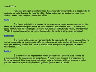 CONCEITOS
Uma das principais características dos computadores multimídia é a capacidade de
manipular os mais diversos de tipos de mídia. Estes podem ser agrupados em cinco itens
básicos: texto, som, imagem, animação e vídeo.
Texto
É a forma mais básica e simples de se representar dados em um computador. Um
texto em um computador pode estar em dois formatos. No formato ASCII, o texto não
possui nenhum tipo de formatação, enquanto num formato estruturado (Word, Wordperfect,
HTML) é possível apresentar os textos formatados, tornando a leitura mais agradável.
Hipertexto
É a forma mais comum de representação da hipermídia. O texto é apresentado na
tela do computador de uma maneira diferente da representação seqüencial (como a de um
livro, por exemplo) usando "link" onde o usuário pode navegar entre pedaços de textos
relacionados.
Gráfico
É a maneira de se representar dados graficamente. Existem duas formas de
armazenamento de imagens em um computador. A maioria das imagens é armazenada na
forma de mapa de bits, mas alguns aplicativos mais sofisticados utilizam imagens vetoriais
que são formadas a partir de primitivas gráficas (ponto, reta e círculo).
 