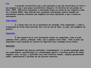 Som
A principal característica que o som apresenta e que não encontramos no texto e
nas imagens é que o som possui característica temporal. Os formatos de som podem ser:
WAV, AIFF, SND estes armazenam a informação sonora na forma de sua respectiva onda.
Já o formato MIDI, mais indicado para armazenar informações sonoras oriundas de
instrumentos musicais armazena uma seqüência de notas equivalente a que é tocada no
instrumento.
Vídeo digital
É a forma mais rica de se apresentar um conteúdo. Num computador, o vídeo é
armazenado de forma muito parecida com a de um rolo de filme, ou seja, uma seqüência de
quadros.
Hipermídia
É uma maneira de se criar documentos usando um computador, onde se pode
combinar texto, gráfico, animação, vídeo, som e qualquer outra mídia. Pode se dizer que
Hipermídia é uma expansão do conceito de Hipertexto que contempla outras mídias.
Multimídia
Multimídia tem diversas definições, resumidamente, é a grande tecnologia dada
aos computadores, possibilitando-os a armazenagem digital e o processo gráfico de vídeos,
imagens e sons, ou seja, a multimídia atua como interface homem – máquina apresentando
dados, conhecimentos e decisões em um processo interativo.
 