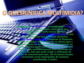 Multimédia (português europeu) ou multimídia (português
brasileiro) é a combinação, controlada por
computador, de pelo menos um tipo
de médiaestática (texto, fotografia, gráfico), com
pelo menos um tipo de média dinâmica
(vídeo, áudio, animação) (Chapman & Chapman
2000 e Fluckiger 1995). Quando se afirma que a
apresentação ou recuperação da informação se
faz de maneira multi-sensorial, quer-se dizer que
mais de um sentido humano está envolvido no
processo, fato que pode exigir a utilização de
meios de comunicação que, até há pouco tempo,
raramente eram empregados de maneira
coordenada, a saber:
 