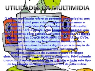 O termo multimIdia refere-se portanto a tecnologias com
suporte digital para criar, manipular, armazenar e
pesquisar conteúdos. Os conteúdos multimédia estão
associados normalmente a um computador pessoal que
inclui suportes para grandes volumes de dados, os discos
ópticos como os CDs(CD-ROM,MINI-CD,CD-CARD) e DVDs,
abrange também nas ferramentas de informática a
utilização de arquivos/ficheiros digitais para a criação de
apresentações empresariais, catálogos de
produtos,exposição de eventos e para catálogos
eletr/Õnicos com mais facilidade e economia. Privilegiando
o uso dos diversos sentidos visão, audição e tacto este tipo
de tecnologia abrange diversas áreas de informática.
 
