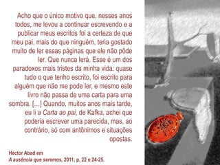 Acho que o único motivo que, nesses anos
todos, me levou a continuar escrevendo e a
publicar meus escritos foi a certeza de que
meu pai, mais do que ninguém, teria gostado
muito de ler essas páginas que ele não pôde
ler. Que nunca lerá. Esse é um dos
paradoxos mais tristes da minha vida: quase
tudo o que tenho escrito, foi escrito para
alguém que não me pode ler, e mesmo este
livro não passa de uma carta para uma
sombra. […] Quando, muitos anos mais tarde,
eu li a Carta ao pai, de Kafka, achei que
poderia escrever uma parecida, mas, ao
contrário, só com antônimos e situações
opostas.
Héctor Abad em
A ausência que seremos, 2011, p. 22 e 24-25.
 