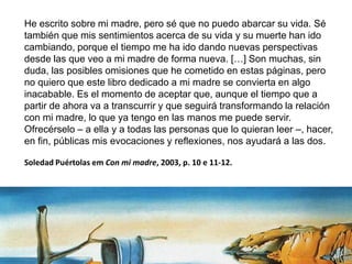 He escrito sobre mi madre, pero sé que no puedo abarcar su vida. Sé
también que mis sentimientos acerca de su vida y su muerte han ido
cambiando, porque el tiempo me ha ido dando nuevas perspectivas
desde las que veo a mi madre de forma nueva. […] Son muchas, sin
duda, las posibles omisiones que he cometido en estas páginas, pero
no quiero que este libro dedicado a mi madre se convierta en algo
inacabable. Es el momento de aceptar que, aunque el tiempo que a
partir de ahora va a transcurrir y que seguirá transformando la relación
con mi madre, lo que ya tengo en las manos me puede servir.
Ofrecérselo – a ella y a todas las personas que lo quieran leer –, hacer,
en fin, públicas mis evocaciones y reflexiones, nos ayudará a las dos.
Soledad Puértolas em Con mi madre, 2003, p. 10 e 11-12.
 