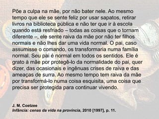 Põe a culpa na mãe, por não bater nele. Ao mesmo
tempo que ele se sente feliz por usar sapatos, retirar
livros na biblioteca pública e não ter que ir à escola
quando está resfriado – todas as coisas que o tornam
diferente –, ele sente raiva da mãe por não ter filhos
normais e não lhes dar uma vida normal. O pai, caso
assumisse o comando, os transformaria numa família
normal. Seu pai é normal em todos os sentidos. Ele é
grato à mãe por protegê-lo da normalidade do pai, quer
dizer, das ocasionais e ingênuas crises de raiva e das
ameaças de surra. Ao mesmo tempo tem raiva da mãe
por transformá-lo numa coisa esquisita, uma coisa que
precisa ser protegida para continuar vivendo.
J. M. Coetzee
Infância: cenas da vida na província, 2010 [1997], p. 11.
 