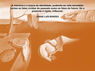 A memória é a busca da identidade, podendo-se nela remodelar
tantos os fatos vividos do passado como os fatos do futuro. Só o
presente é rígido, inflexível.
JORGE LUÍS BORGES
 