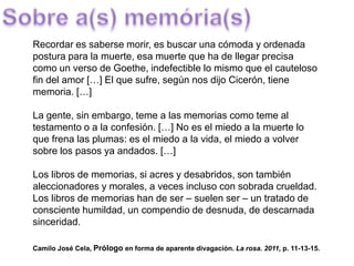 Recordar es saberse morir, es buscar una cómoda y ordenada
postura para la muerte, esa muerte que ha de llegar precisa
como un verso de Goethe, indefectible lo mismo que el cauteloso
fin del amor […] El que sufre, según nos dijo Cicerón, tiene
memoria. […]
La gente, sin embargo, teme a las memorias como teme al
testamento o a la confesión. […] No es el miedo a la muerte lo
que frena las plumas: es el miedo a la vida, el miedo a volver
sobre los pasos ya andados. […]
Los libros de memorias, si acres y desabridos, son también
aleccionadores y morales, a veces incluso con sobrada crueldad.
Los libros de memorias han de ser – suelen ser – un tratado de
consciente humildad, un compendio de desnuda, de descarnada
sinceridad.
Camilo José Cela, Prólogo en forma de aparente divagación. La rosa. 2011, p. 11-13-15.
 